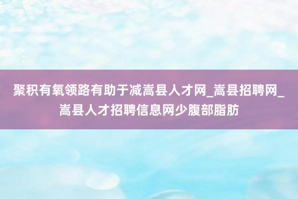 聚积有氧领路有助于减嵩县人才网_嵩县招聘网_嵩县人才招聘信息网少腹部脂肪