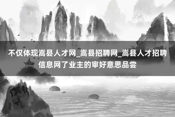 不仅体现嵩县人才网_嵩县招聘网_嵩县人才招聘信息网了业主的审好意思品尝